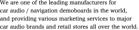 We are one of the leading manufacturers for car audio / navigation demoboards in the world, and providing various marketing services to major car audio brands and retail stores all over the world. 