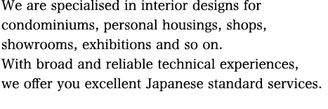 We are specialised in interior designs for condominiums, personal housings, shops, showrooms, exhibitions and so on.  With broad and reliable technical experiences, we offer you excellent Japanese standard services.